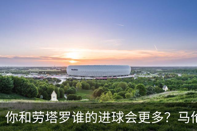 你和劳塔罗谁的进球会更多？马伦：如果要二选一投票，我选自己