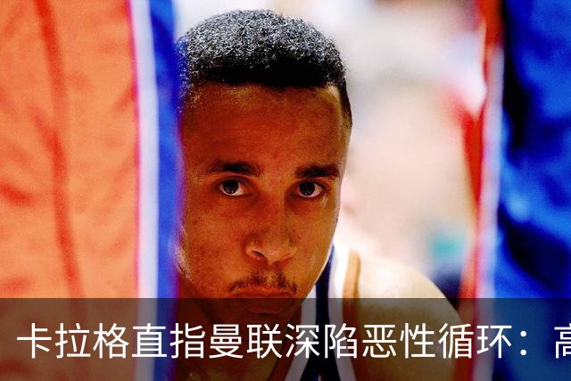 卡拉格直指曼联深陷恶性循环：高薪冗员难清理，砸钱无效难争欧冠