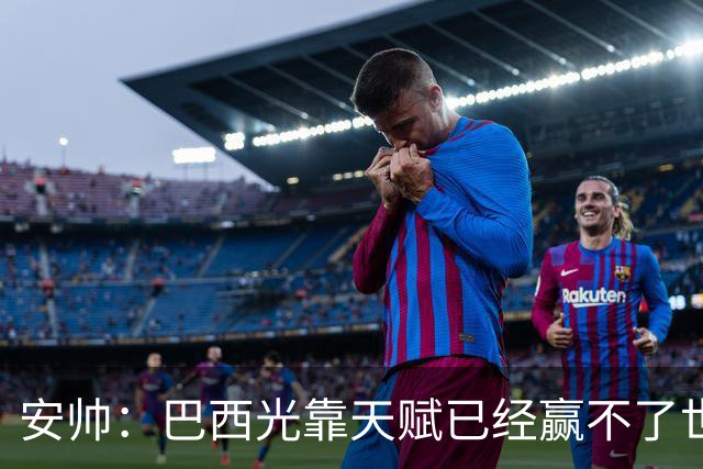 安帅：巴西光靠天赋已经赢不了世界杯，现在更讲究团队配合
