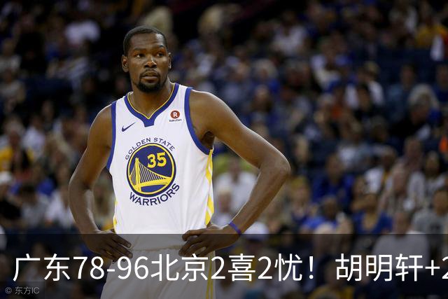 广东78-96北京2喜2忧！胡明轩+2外遮羞布，防守拉胯，阿祖废了！