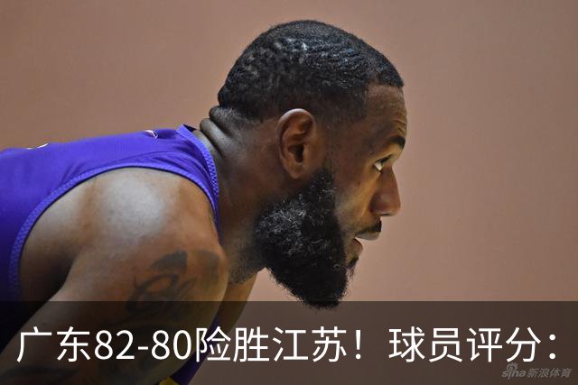 广东82-80险胜江苏！球员评分：4人满分，3人良好，3人不合格