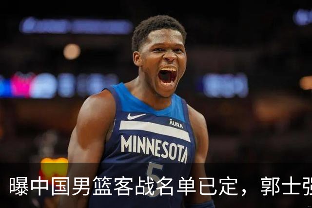 曝中国男篮客战名单已定，郭士强为世预赛搏一把，盲猜十二人有谁