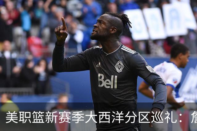 美职篮新赛季大西洋分区巡礼：詹姆斯空降费城 伦纳德重返多伦多
