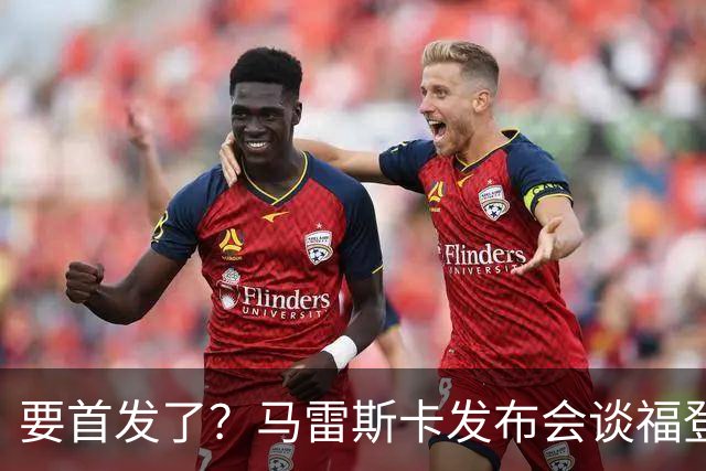要首发了？马雷斯卡发布会谈福登大半年不进球：这场会进的