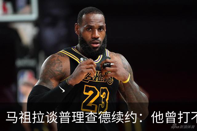 马祖拉谈普理查德续约：他曾打不上球 却始终保持韧性和竞争心