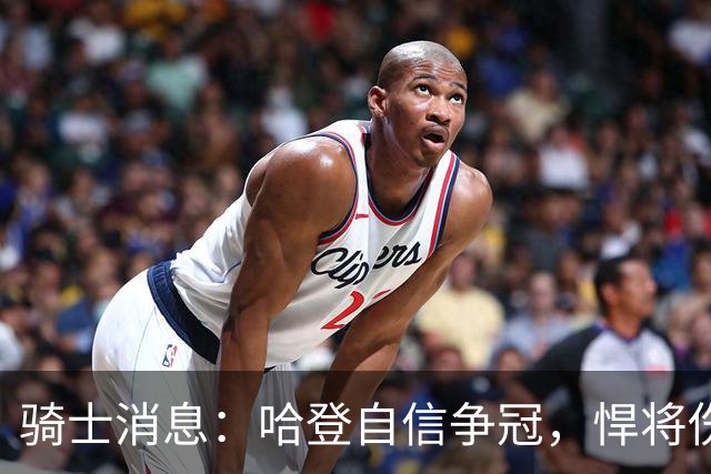 骑士消息：哈登自信争冠，悍将伤情棘手，揭幕战出场更新