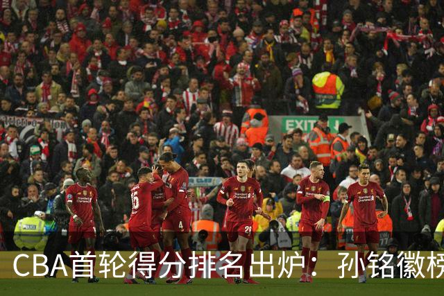 CBA首轮得分排名出炉：孙铭徽榜首，周琦第4，徐杰第8，贺希宁第11